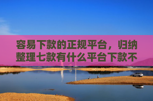容易下款的正规平台，归纳整理七款有什么平台下款不看征信