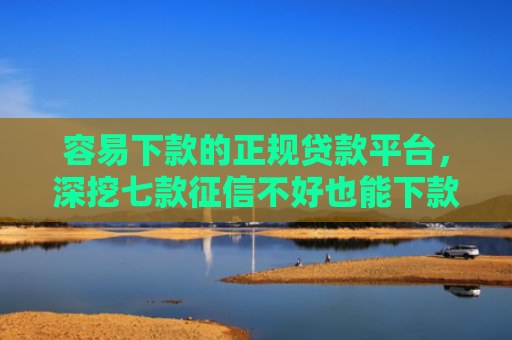 容易下款的正规贷款平台，深挖七款征信不好也能下款的平台