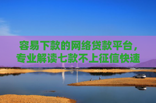 容易下款的网络贷款平台，专业解读七款不上征信快速下款的平台