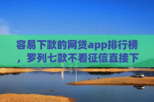 容易下款的网贷app排行榜，罗列七款不看征信直接下款的平台