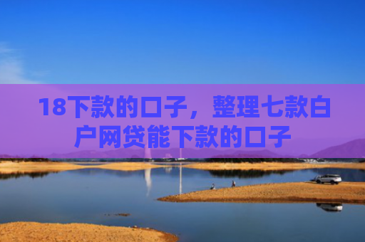 18下款的口子，整理七款白户网贷能下款的口子