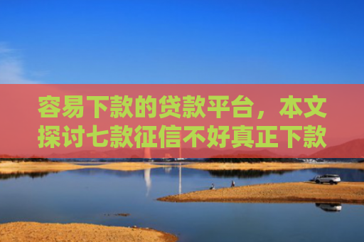 容易下款的贷款平台，本文探讨七款征信不好真正下款平台