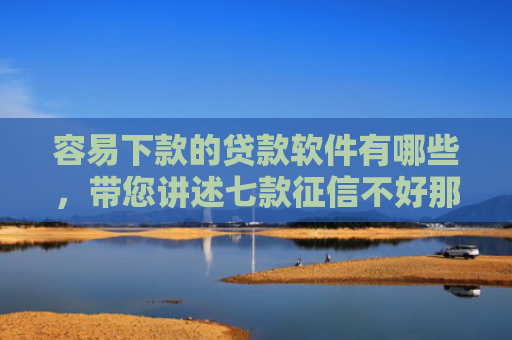 容易下款的贷款软件有哪些，带您讲述七款征信不好那个平台能下款