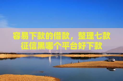 容易下款的借款，整理七款征信黑哪个平台好下款