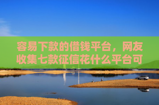 容易下款的借钱平台，网友收集七款征信花什么平台可以下款