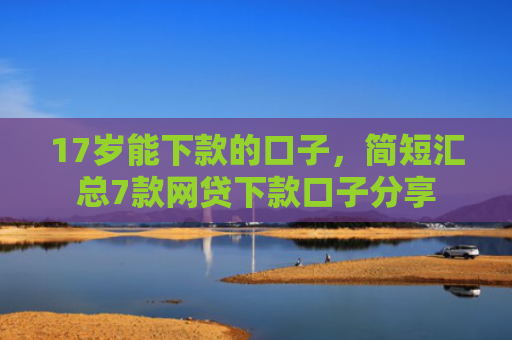 17岁能下款的口子，简短汇总7款网贷下款口子分享