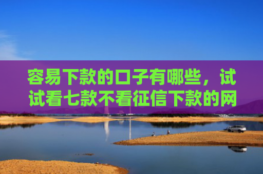 容易下款的口子有哪些，试试看七款不看征信下款的网贷平台