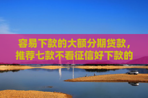 容易下款的大额分期贷款，推荐七款不看征信好下款的平台