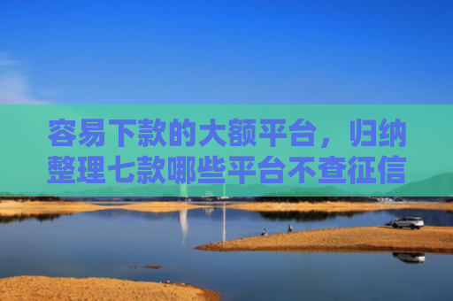 容易下款的大额平台，归纳整理七款哪些平台不查征信下款快