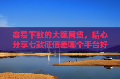 容易下款的大额网贷，精心分享七款征信差哪个平台好下款快