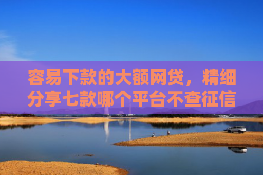 容易下款的大额网贷，精细分享七款哪个平台不查征信秒下款