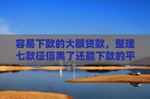容易下款的大额贷款，整理七款征信黑了还能下款的平台