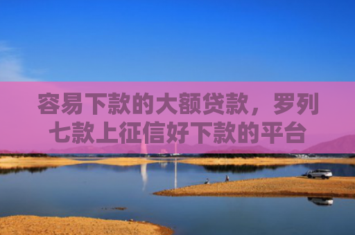 容易下款的大额贷款，罗列七款上征信好下款的平台