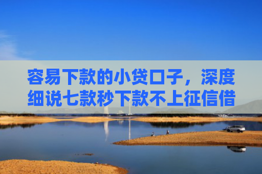 容易下款的小贷口子，深度细说七款秒下款不上征信借贷平台