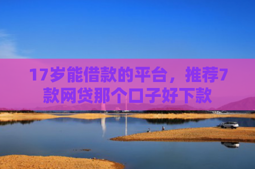 17岁能借款的平台，推荐7款网贷那个口子好下款