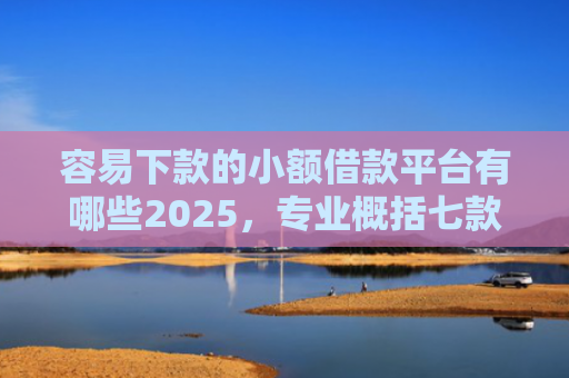 容易下款的小额借款平台有哪些2025，专业概括七款下款不看征信的网贷平台