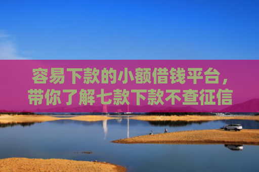 容易下款的小额借钱平台，带你了解七款下款不查征信的网贷平台