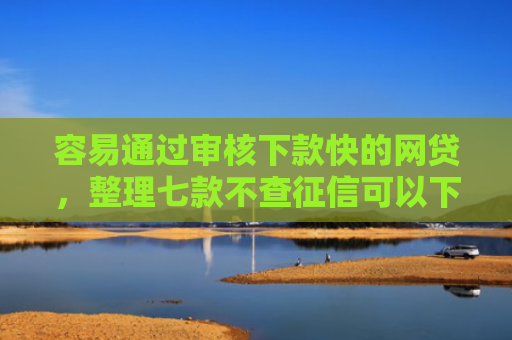 容易通过审核下款快的网贷，整理七款不查征信可以下款平台