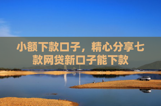 小额下款口子，精心分享七款网贷新口子能下款