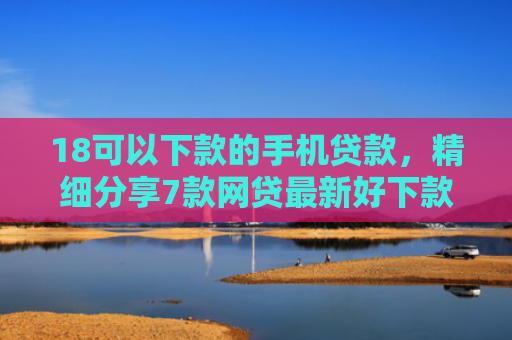 18可以下款的手机贷款，精细分享7款网贷最新好下款口子