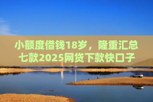 小额度借钱18岁，隆重汇总七款2025网贷下款快口子