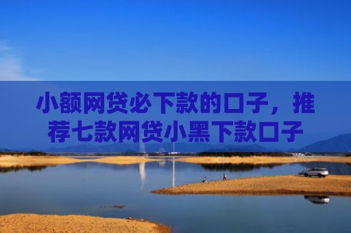 小额网贷必下款的口子，推荐七款网贷小黑下款口子