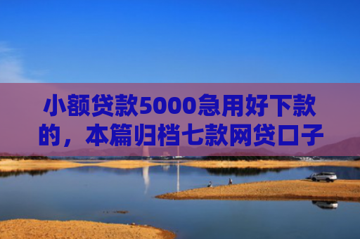 小额贷款5000急用好下款的，本篇归档七款网贷口子哪些下款快