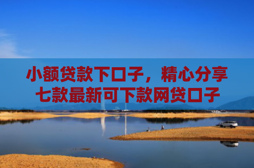 小额贷款下口子，精心分享七款最新可下款网贷口子