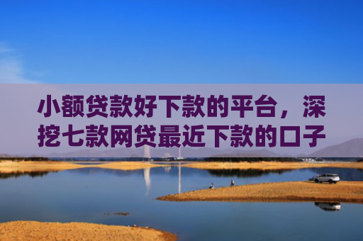 小额贷款好下款的平台，深挖七款网贷最近下款的口子