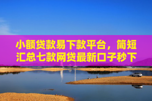 小额贷款易下款平台，简短汇总七款网贷最新口子秒下款