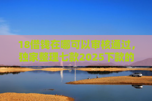 18借钱在哪可以审核通过，独家整理七款2025下款的网贷口子
