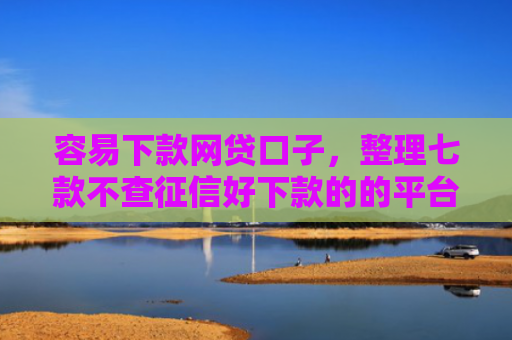 容易下款网贷口子，整理七款不查征信好下款的的平台