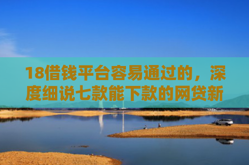18借钱平台容易通过的，深度细说七款能下款的网贷新口子