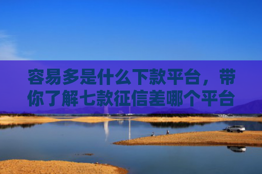 容易多是什么下款平台，带你了解七款征信差哪个平台好下款啊