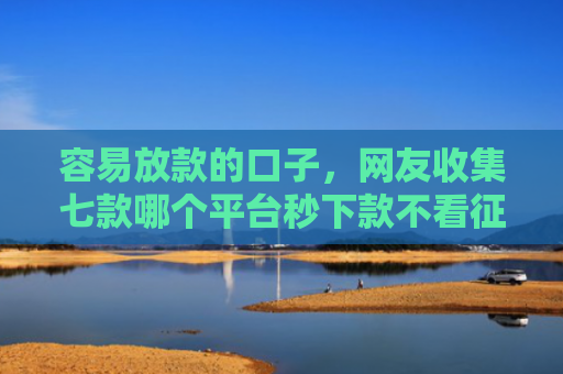 容易放款的口子，网友收集七款哪个平台秒下款不看征信