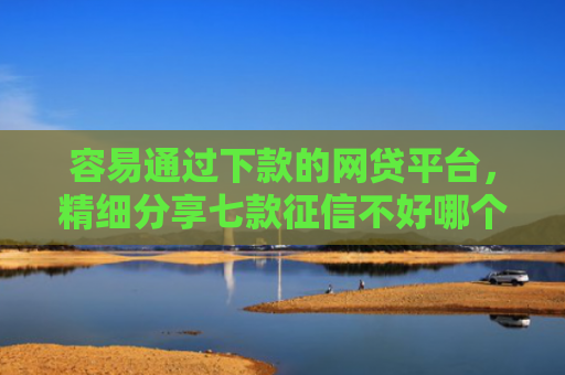 容易通过下款的网贷平台，精细分享七款征信不好哪个平台下款