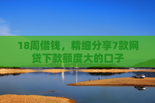 18周借钱，精细分享7款网贷下款额度大的口子