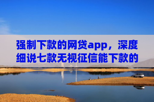 强制下款的网贷app，深度细说七款无视征信能下款的平台