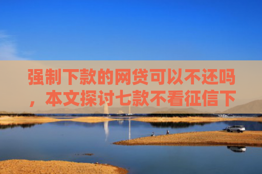 强制下款的网贷可以不还吗，本文探讨七款不看征信下款3000的平台
