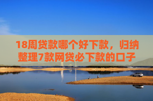 18周贷款哪个好下款，归纳整理7款网贷必下款的口子有哪些