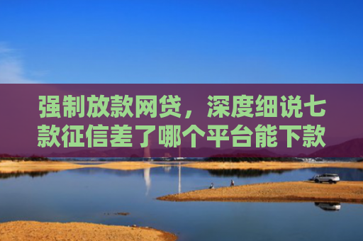 强制放款网贷，深度细说七款征信差了哪个平台能下款