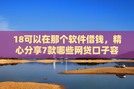 18可以在那个软件借钱，精心分享7款哪些网贷口子容易下款