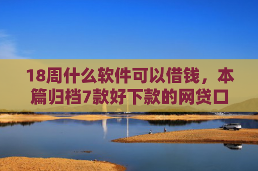 18周什么软件可以借钱，本篇归档7款好下款的网贷口子20岁
