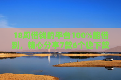18周借钱的平台100%能借到，精心分享7款6个稳下款网贷口子推荐
