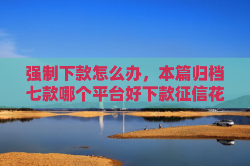 强制下款怎么办，本篇归档七款哪个平台好下款征信花了