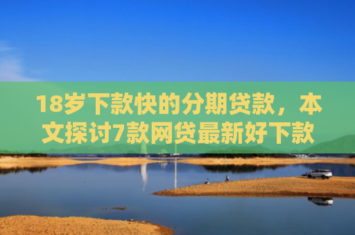 18岁下款快的分期贷款，本文探讨7款网贷最新好下款的口子