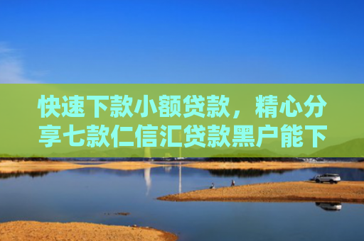 快速下款小额贷款，精心分享七款仁信汇贷款黑户能下款吗