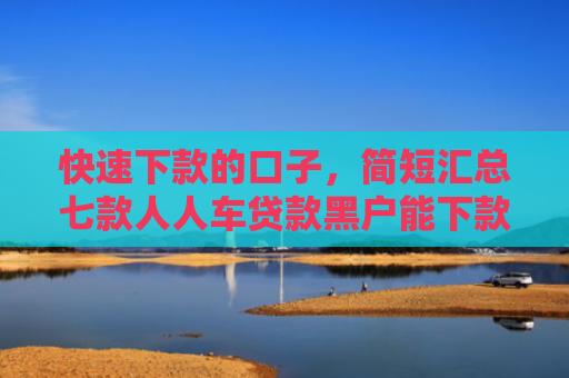 快速下款的口子，简短汇总七款人人车贷款黑户能下款吗