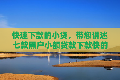 快速下款的小贷，带您讲述七款黑户小额贷款下款快的