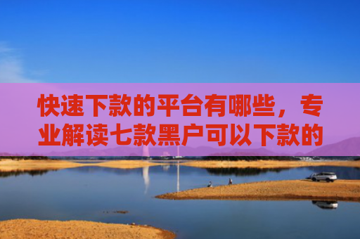 快速下款的平台有哪些，专业解读七款黑户可以下款的贷款软件